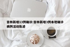 吉林新增13例确诊:吉林新增3例本地确诊病例活动轨迹