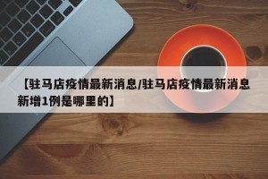 【驻马店疫情最新消息/驻马店疫情最新消息新增1例是哪里的】