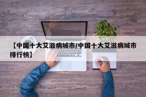 【中国十大艾滋病城市/中国十大艾滋病城市排行榜】