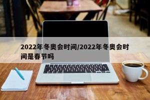 2022年冬奥会时间/2022年冬奥会时间是春节吗