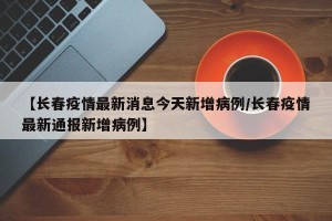 【长春疫情最新消息今天新增病例/长春疫情最新通报新增病例】