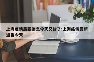 上海疫情最新消息今天又封了:上海疫情最新通告今天