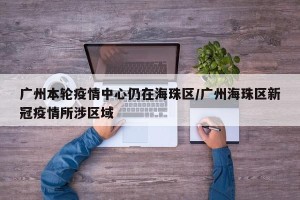 广州本轮疫情中心仍在海珠区/广州海珠区新冠疫情所涉区域