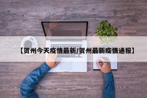 【贺州今天疫情最新/贺州最新疫情通报】