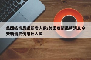 美国疫情最近新增人数/美国疫情最新消息今天新增病例累计人数