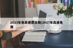 2023年免高速费日期/2027年高速免费