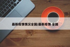 最新疫情情况全国/最新疫情 全国