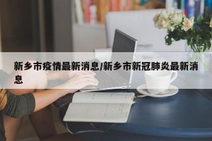新乡市疫情最新消息/新乡市新冠肺炎最新消息
