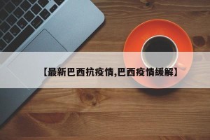 【最新巴西抗疫情,巴西疫情缓解】