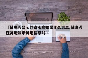 【健康码显示外省未查验是什么意思/健康码在异地显示异地信息?】