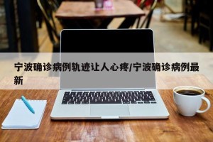 宁波确诊病例轨迹让人心疼/宁波确诊病例最新