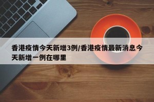 香港疫情今天新增3例/香港疫情最新消息今天新增一例在哪里