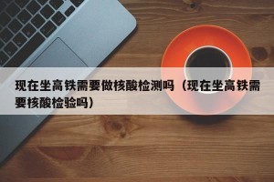 现在坐高铁需要做核酸检测吗（现在坐高铁需要核酸检验吗）