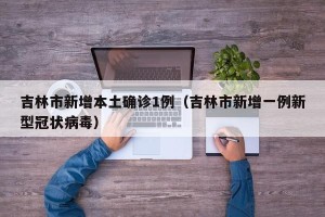 吉林市新增本土确诊1例（吉林市新增一例新型冠状病毒）