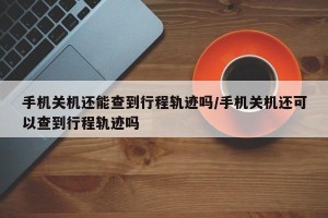 手机关机还能查到行程轨迹吗/手机关机还可以查到行程轨迹吗