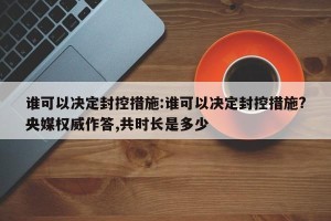 谁可以决定封控措施:谁可以决定封控措施?央媒权威作答,共时长是多少