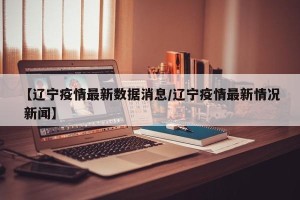 【辽宁疫情最新数据消息/辽宁疫情最新情况 新闻】