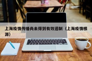 上海疫情传播尚未得到有效遏制（上海疫情根源）