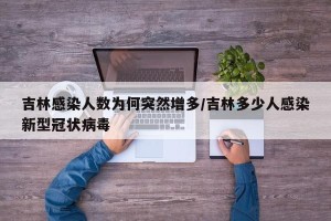 吉林感染人数为何突然增多/吉林多少人感染新型冠状病毒