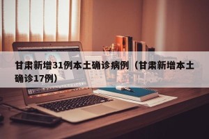 甘肃新增31例本土确诊病例（甘肃新增本土确诊17例）