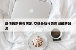 疫情最新报告西湖/疫情最新报告西湖最新消息