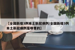【全国新增3例本土新冠病例/全国新增3例本土新冠病例是哪里的】