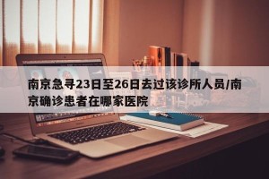 南京急寻23日至26日去过该诊所人员/南京确诊患者在哪家医院