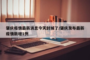 肇庆疫情最新消息今天封城了/肇庆发布最新疫情新增1例