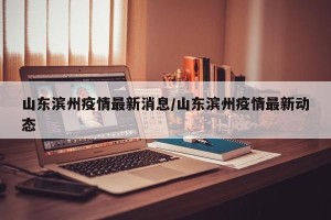 山东滨州疫情最新消息/山东滨州疫情最新动态