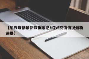 【绍兴疫情最新数据消息/绍兴疫情情况最新进展】