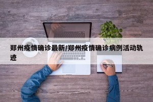 郑州疫情确诊最新/郑州疫情确诊病例活动轨迹