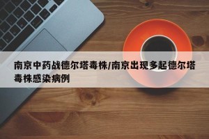 南京中药战德尔塔毒株/南京出现多起德尔塔毒株感染病例