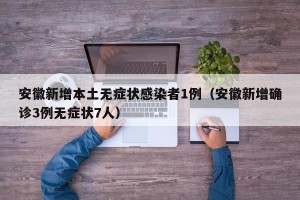 安徽新增本土无症状感染者1例（安徽新增确诊3例无症状7人）