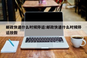 邮政快递什么时候停运:邮政快递什么时候停运放假