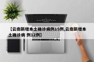 【云南新增本土确诊病例15例,云南新增本土确诊病 例12例】