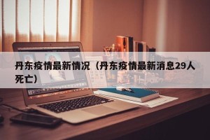 丹东疫情最新情况（丹东疫情最新消息29人死亡）