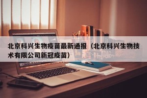 北京科兴生物疫苗最新通报（北京科兴生物技术有限公司新冠疫苗）