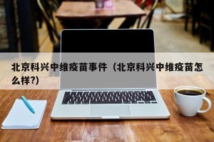 北京科兴中维疫苗事件（北京科兴中维疫苗怎么样?）