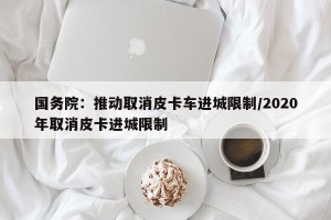 国务院：推动取消皮卡车进城限制/2020年取消皮卡进城限制