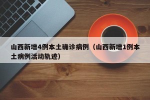 山西新增4例本土确诊病例（山西新增1例本土病例活动轨迹）