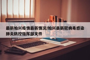最新始兴疫情最新情况/始兴县新冠病毒感染肺炎防控指挥部文件