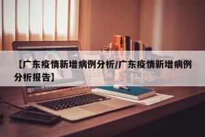 【广东疫情新增病例分析/广东疫情新增病例分析报告】
