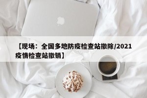 【现场：全国多地防疫检查站撤除/2021疫情检查站撤销】