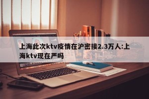 上海此次ktv疫情在沪密接2.3万人:上海ktv现在严吗