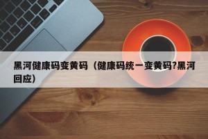 黑河健康码变黄码（健康码统一变黄码?黑河回应）