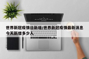 世界新冠疫情日新增/世界新冠疫情最新消息今天新增多少人