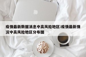 疫情最新数据消息中高风险地区:疫情最新情况中高风险地区分布图
