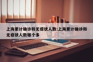 上海累计确诊和无症状人数:上海累计确诊和无症状人数哪个多