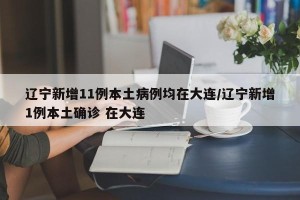 辽宁新增11例本土病例均在大连/辽宁新增1例本土确诊 在大连