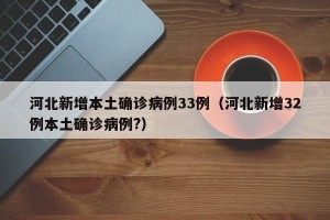 河北新增本土确诊病例33例（河北新增32例本土确诊病例?）
